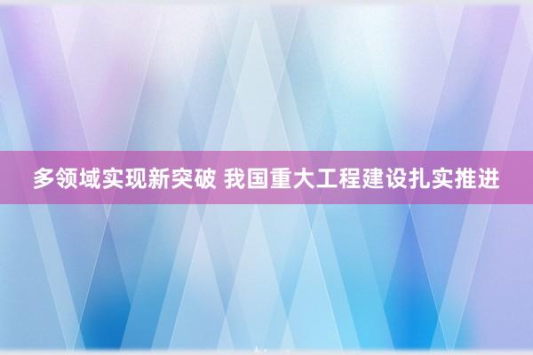 多领域实现新突破 我国重大工程建设扎实推进