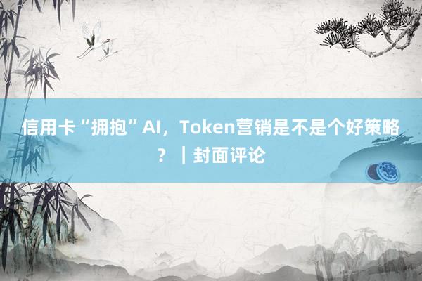 信用卡“拥抱”AI，Token营销是不是个好策略？｜封面评论