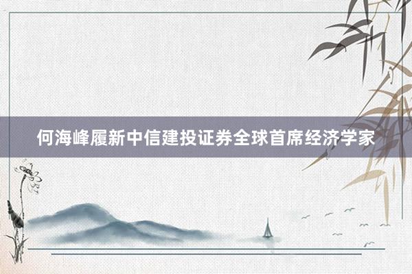 何海峰履新中信建投证券全球首席经济学家