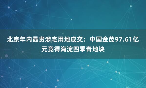 北京年内最贵涉宅用地成交：中国金茂97.61亿元竞得海淀四季青地块