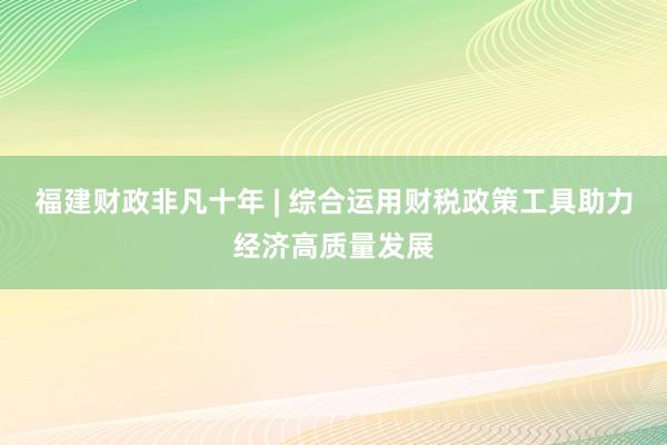 福建财政非凡十年 | 综合运用财税政策工具助力经济高质量发展