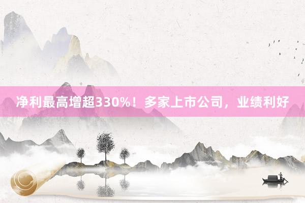 净利最高增超330%！多家上市公司，业绩利好