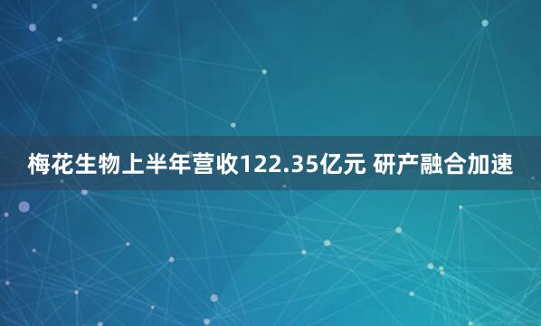 梅花生物上半年营收122.35亿元 研产融合加速