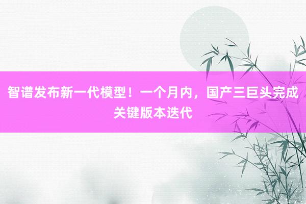 智谱发布新一代模型！一个月内，国产三巨头完成关键版本迭代