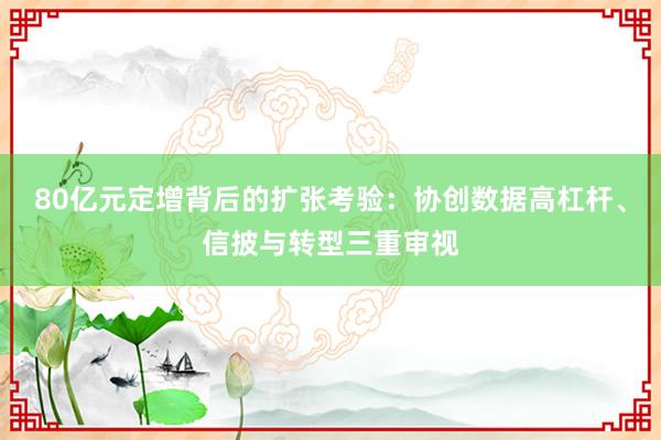 80亿元定增背后的扩张考验：协创数据高杠杆、信披与转型三重审视