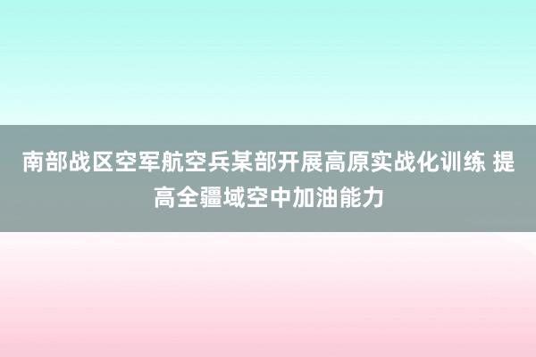 南部战区空军航空兵某部开展高原实战化训练 提高全疆域空中加油能力