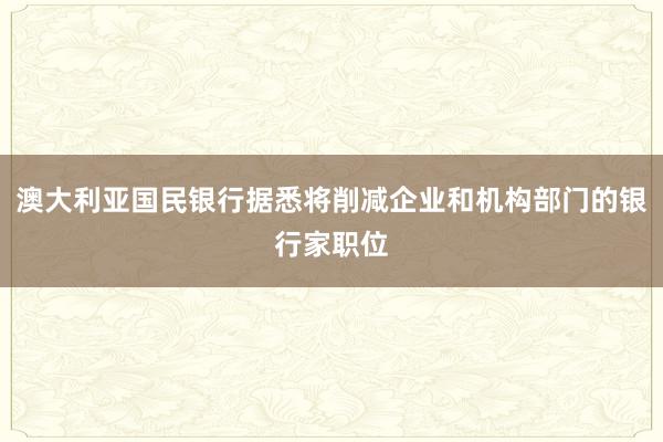 澳大利亚国民银行据悉将削减企业和机构部门的银行家职位