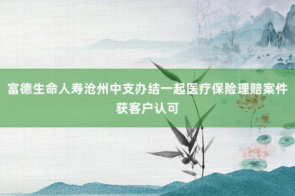 富德生命人寿沧州中支办结一起医疗保险理赔案件获客户认可