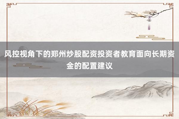 风控视角下的郑州炒股配资投资者教育面向长期资金的配置建议