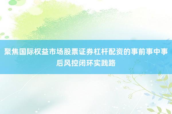 聚焦国际权益市场股票证券杠杆配资的事前事中事后风控闭环实践路