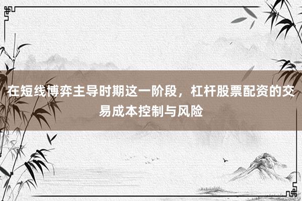 在短线博弈主导时期这一阶段，杠杆股票配资的交易成本控制与风险