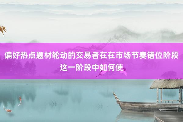 偏好热点题材轮动的交易者在在市场节奏错位阶段这一阶段中如何使