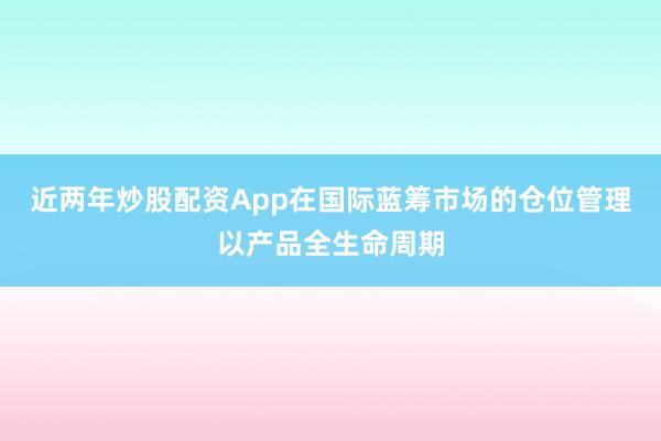 近两年炒股配资App在国际蓝筹市场的仓位管理以产品全生命周期