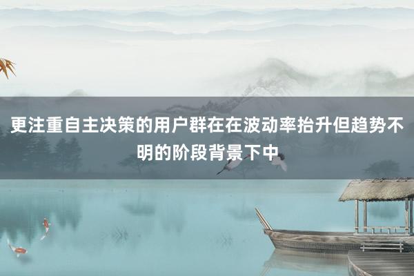 更注重自主决策的用户群在在波动率抬升但趋势不明的阶段背景下中