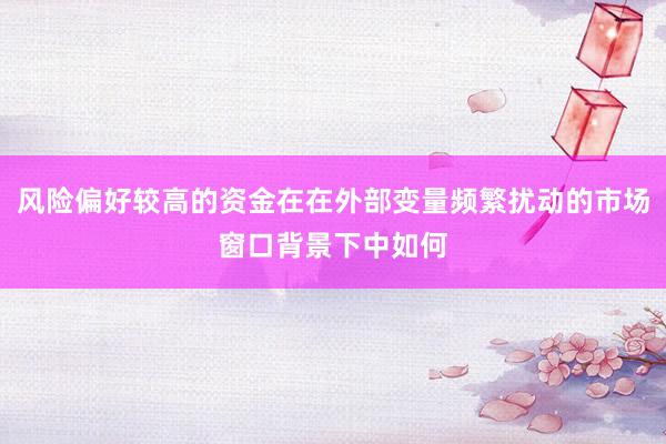 风险偏好较高的资金在在外部变量频繁扰动的市场窗口背景下中如何