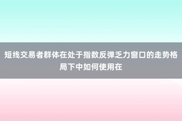 短线交易者群体在处于指数反弹乏力窗口的走势格局下中如何使用在