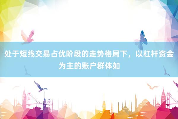 处于短线交易占优阶段的走势格局下，以杠杆资金为主的账户群体如
