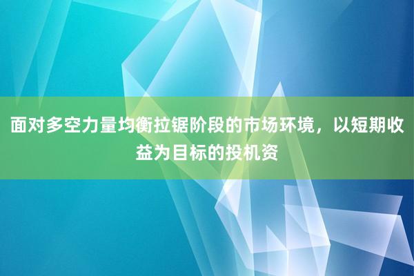 面对多空力量均衡拉锯阶段的市场环境，以短期收益为目标的投机资