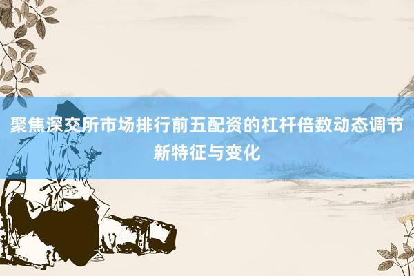 聚焦深交所市场排行前五配资的杠杆倍数动态调节新特征与变化
