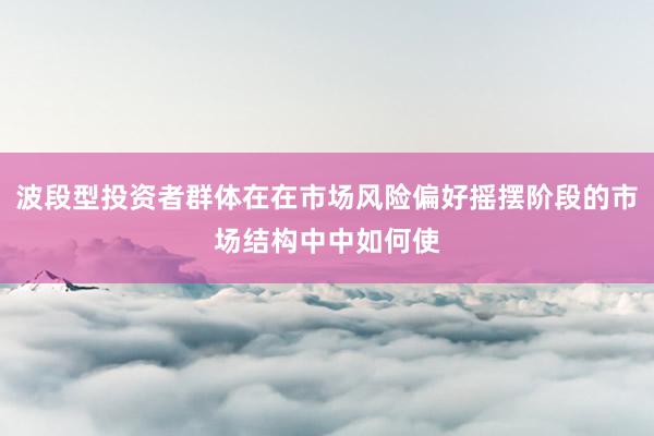 波段型投资者群体在在市场风险偏好摇摆阶段的市场结构中中如何使