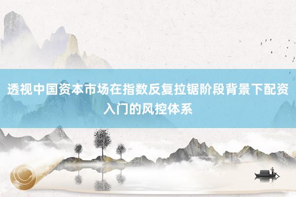 透视中国资本市场在指数反复拉锯阶段背景下配资入门的风控体系