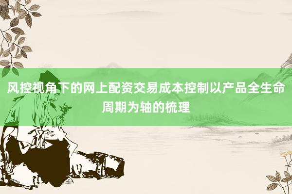 风控视角下的网上配资交易成本控制以产品全生命周期为轴的梳理