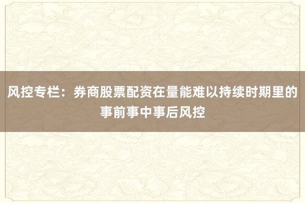 风控专栏：券商股票配资在量能难以持续时期里的事前事中事后风控