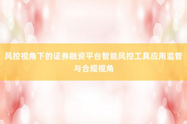 风控视角下的证券融资平台智能风控工具应用监管与合规视角