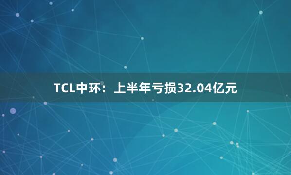 TCL中环：上半年亏损32.04亿元