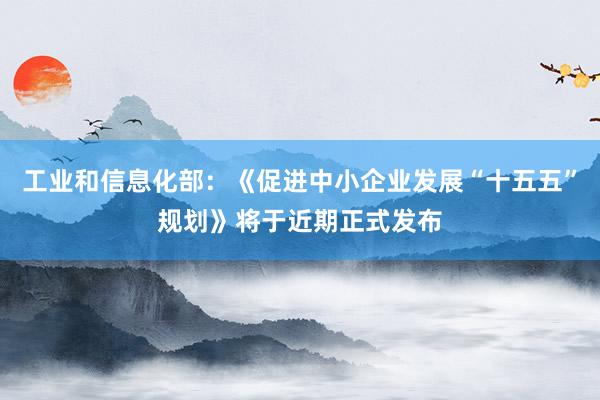 工业和信息化部：《促进中小企业发展“十五五”规划》将于近期正式发布