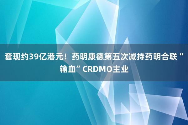 套现约39亿港元！药明康德第五次减持药明合联“输血”CRDMO主业