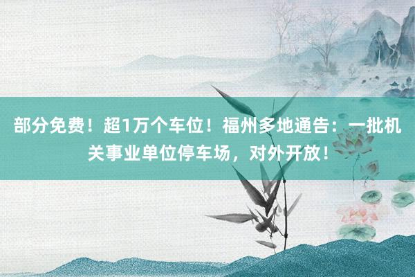 部分免费！超1万个车位！福州多地通告：一批机关事业单位停车场，对外开放！