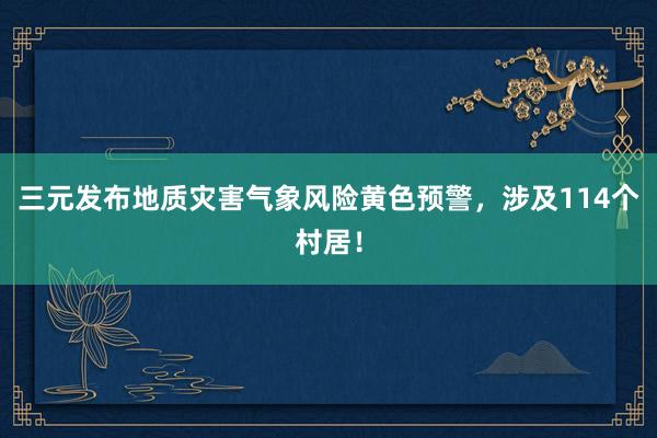 三元发布地质灾害气象风险黄色预警，涉及114个村居！
