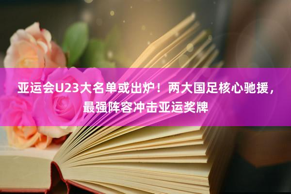 亚运会U23大名单或出炉！两大国足核心驰援，最强阵容冲击亚运奖牌