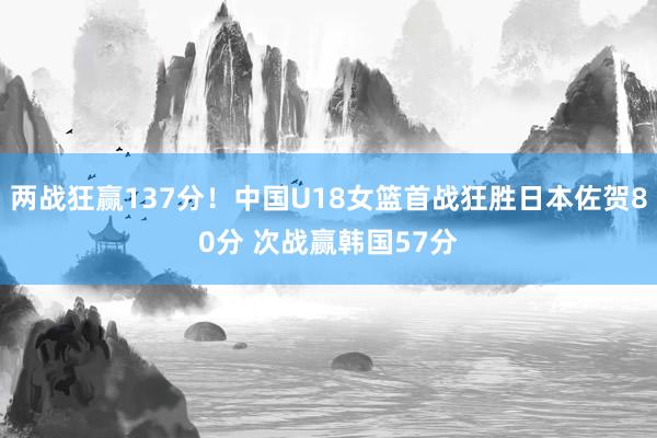 两战狂赢137分！中国U18女篮首战狂胜日本佐贺80分 次战赢韩国57分