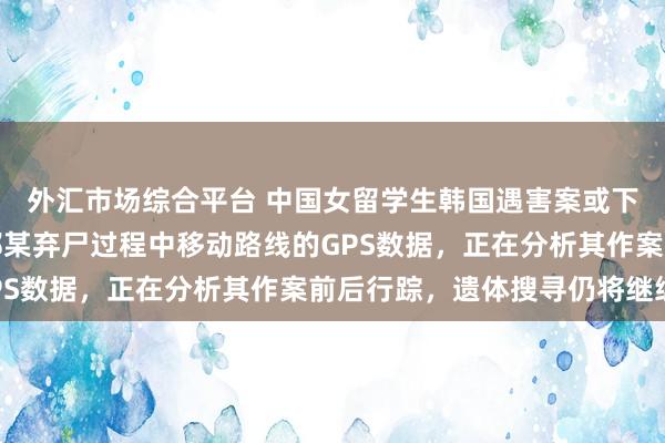 外汇市场综合平台 中国女留学生韩国遇害案或下周送检，警方掌握了郑某弃尸过程中移动路线的GPS数据，正在分析其作案前后行踪，遗体搜寻仍将继续