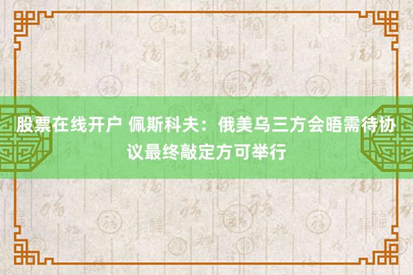 股票在线开户 佩斯科夫：俄美乌三方会晤需待协议最终敲定方可举行