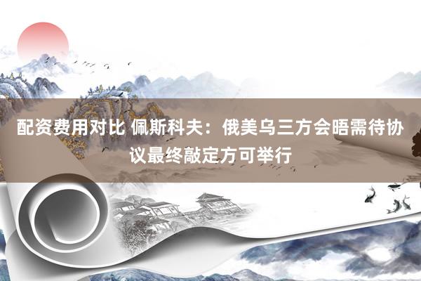 配资费用对比 佩斯科夫：俄美乌三方会晤需待协议最终敲定方可举行