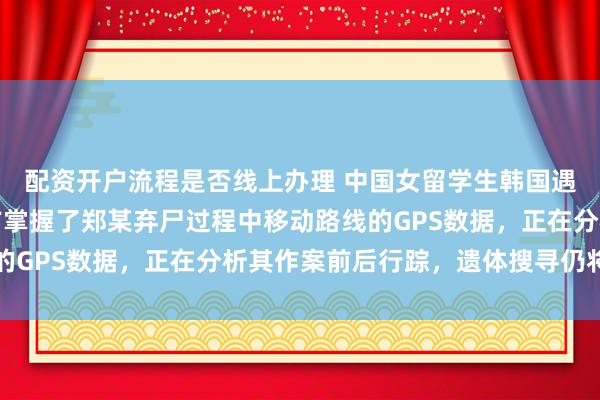 配资开户流程是否线上办理 中国女留学生韩国遇害案或下周送检，警方掌握了郑某弃尸过程中移动路线的GPS数据，正在分析其作案前后行踪，遗体搜寻仍将继续