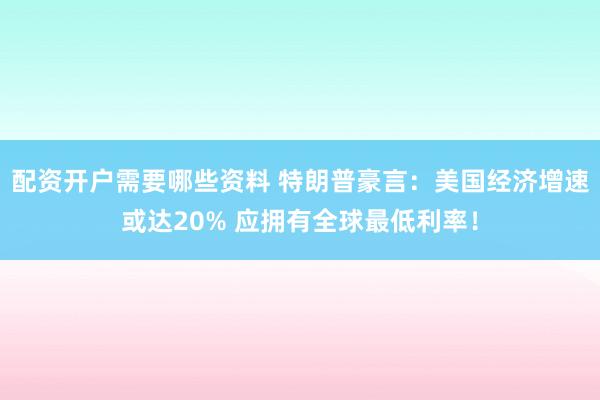 配资开户需要哪些资料 特朗普豪言：美国经济增速或达20% 应拥有全球最低利率！