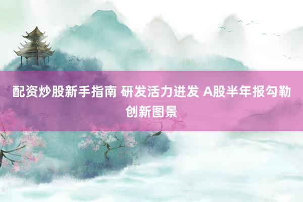 配资炒股新手指南 研发活力迸发 A股半年报勾勒创新图景