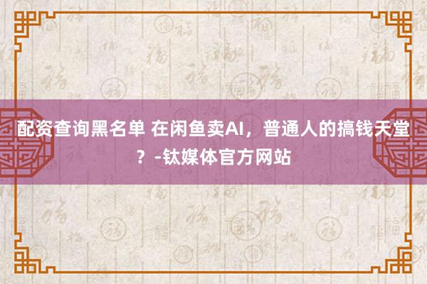 配资查询黑名单 在闲鱼卖AI，普通人的搞钱天堂？-钛媒体官方网站