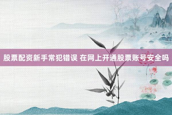 股票配资新手常犯错误 在网上开通股票账号安全吗