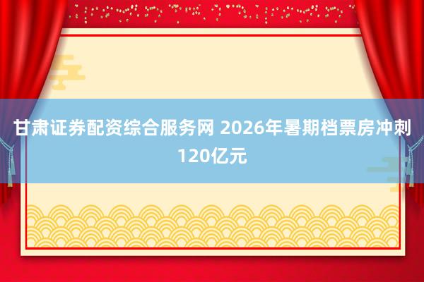 甘肃证券配资综合服务网 2026年暑期档票房冲刺120亿元