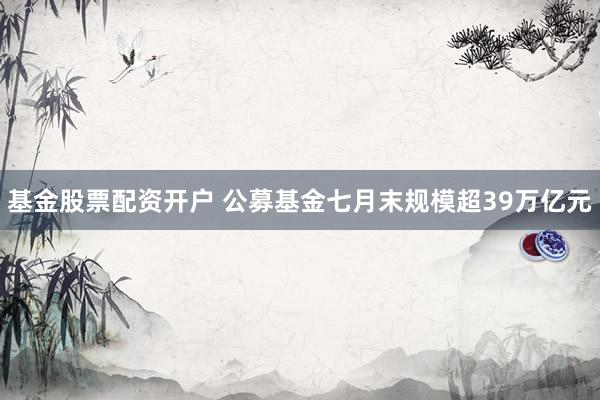 基金股票配资开户 公募基金七月末规模超39万亿元