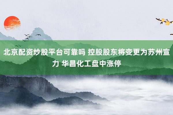 北京配资炒股平台可靠吗 控股股东将变更为苏州宣力 华昌化工盘中涨停