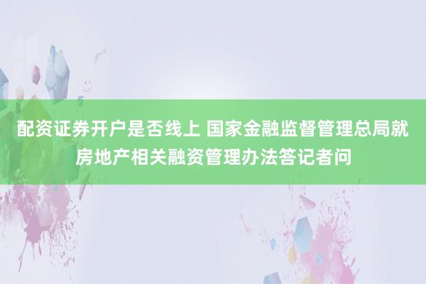 配资证券开户是否线上 国家金融监督管理总局就房地产相关融资管理办法答记者问