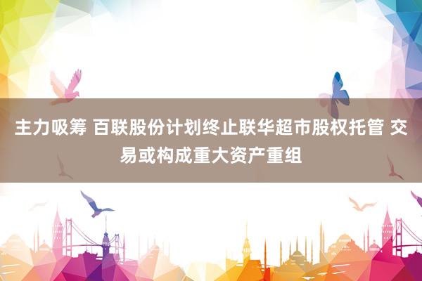 主力吸筹 百联股份计划终止联华超市股权托管 交易或构成重大资产重组