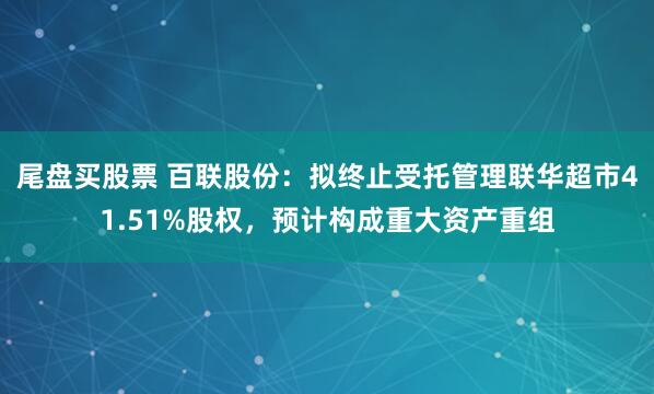 尾盘买股票 百联股份：拟终止受托管理联华超市41.51%股权，预计构成重大资产重组