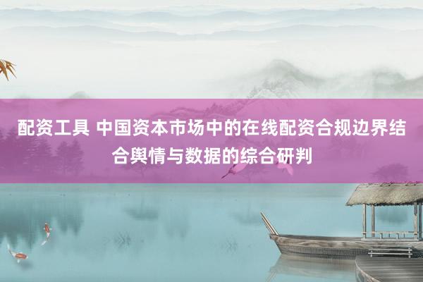 配资工具 中国资本市场中的在线配资合规边界结合舆情与数据的综合研判
